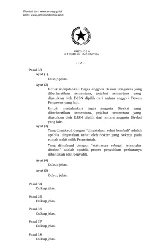 Diunduh dari: www.setneg.go.id
Oleh : www.jamsosindonesia.com




                                    - 12 -

    Pasal 33
        Ayat (1)
                    Cukup jelas.
         Ayat (2)
                    Untuk menjalankan tugas anggota Dewan Pengawas yang
                    diberhentikan sementara, pejabat sementara yang
                    diusulkan oleh DJSN dipilih dari antara anggota Dewan
                    Pengawas yang lain.
                    Untuk menjalankan tugas anggota Direksi yang
                    diberhentikan sementara, pejabat sementara yang
                    diusulkan oleh DJSN dipilih dari antara anggota Direksi
                    yang lain.
         Ayat (3)
                    Yang dimaksud dengan “dinyatakan sehat kembali” adalah
                    apabila dinyatakan sehat oleh dokter yang bekerja pada
                    rumah sakit milik Pemerintah.
                    Yang dimaksud dengan “statusnya sebagai tersangka
                    dicabut” adalah apabila proses penyidikan perkaranya
                    dihentikan oleh penyidik.
         Ayat (4)
                    Cukup jelas.
         Ayat (5)
                    Cukup jelas.

    Pasal 34
        Cukup jelas.

    Pasal 35
        Cukup jelas.

    Pasal 36
        Cukup jelas.

    Pasal 37
        Cukup jelas.

    Pasal 38
        Cukup jelas.
 