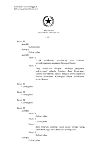 Diunduh dari: www.setneg.go.id
Oleh : www.jamsosindonesia.com




                                   - 13 -

    Pasal 39
        Ayat (1)
                 Cukup jelas.
         Ayat (2)
                 Cukup jelas.
         Ayat (3)
                 Huruf a
                        DJSN melakukan       monitoring   dan evaluasi
                        penyelenggaraan program Jaminan Sosial.
                 Huruf b
                        Yang dimaksud dengan “lembaga pengawas
                        independen” adalah Otoritas Jasa Keuangan.
                        Dalam hal tertentu sesuai dengan kewenangannya
                        Badan Pemeriksa Keuangan dapat melakukan
                        pemeriksaan.

    Pasal 40
        Cukup jelas.

    Pasal 41
        Cukup jelas.

    Pasal 42
        Cukup jelas.

    Pasal 43
        Ayat (1)
                    Huruf a
                           Cukup jelas.
                    Huruf b
                           Cukup jelas.
                    Huruf c
                           Aset program jaminan sosial dapat berupa uang,
                           surat berharga, serta tanah dan bangunan.
                    Huruf d
                           Cukup jelas.
         Ayat (2)
                    Cukup jelas.
 