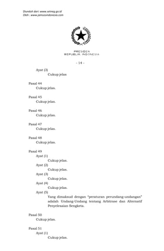 Diunduh dari: www.setneg.go.id
Oleh : www.jamsosindonesia.com




                                   - 14 -

         Ayat (3)
                    Cukup jelas

    Pasal 44
        Cukup jelas.

    Pasal 45
        Cukup jelas.

    Pasal 46
        Cukup jelas.

    Pasal 47
        Cukup jelas.

    Pasal 48
        Cukup jelas.

    Pasal 49
        Ayat (1)
                   Cukup jelas.
         Ayat   (2)
                   Cukup jelas.
         Ayat   (3)
                   Cukup jelas.
         Ayat   (4)
                   Cukup jelas.
         Ayat   (5)
                   Yang dimaksud dengan “peraturan perundang-undangan”
                   adalah Undang-Undang tentang Arbitrase dan Alternatif
                   Penyelesaian Sengketa.

    Pasal 50
        Cukup jelas.

    Pasal 51
        Ayat (1)
                    Cukup jelas.
 