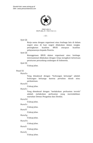 Diunduh dari: www.setneg.go.id
Oleh : www.jamsosindonesia.com




                                    - 15 -

         Ayat (2)
                    Kerja sama dengan organisasi atau lembaga lain di dalam
                    negeri atau di luar negeri dilakukan dalam rangka
                    peningkatan    kualitas   BPJS      ataupun    kualitas
                    pelayanannya kepada Peserta.
         Ayat (3)
                    Keanggotaan BPJS dalam organisasi atau lembaga
                    internasional dilakukan dengan tetap mengikuti ketentuan
                    peraturan perundang-undangan di Indonesia.
         Ayat (4)
                    Cukup jelas.

    Pasal 52
        Huruf a
                Yang dimaksud dengan “hubungan keluarga” adalah
                hubungan keluarga karena pertalian darah atau
                perkawinan.
        Huruf b
                Cukup jelas.
        Huruf c
                Yang dimaksud dengan “melakukan perbuatan tercela”
                adalah melakukan perbuatan       yang merendahkan
                martabat Dewan Pengawas dan Direksi.
        Huruf d
                Cukup jelas.
        Huruf e
                Cukup jelas.
        Huruf f
                Cukup jelas.
         Huruf g
                Cukup jelas.
         Huruf h
                Cukup jelas.
         Huruf i
                    Cukup jelas.
         Huruf j
                    Cukup jelas.
 