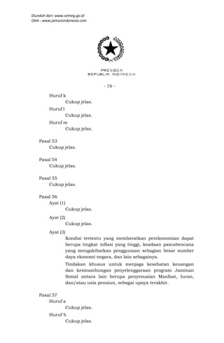 Diunduh dari: www.setneg.go.id
Oleh : www.jamsosindonesia.com




                                    - 16 -

         Huruf k
                Cukup jelas.
         Huruf l
                    Cukup jelas.
         Huruf m
                Cukup jelas.

    Pasal 53
        Cukup jelas.

    Pasal 54
        Cukup jelas.

    Pasal 55
        Cukup jelas.

    Pasal 56
        Ayat (1)
                    Cukup jelas.
         Ayat (2)
                    Cukup jelas.
         Ayat (3)
                    Kondisi tertentu yang memberatkan perekonomian dapat
                    berupa tingkat inflasi yang tinggi, keadaan pascabencana
                    yang mengakibatkan penggunaan sebagian besar sumber
                    daya ekonomi negara, dan lain sebagainya.
                    Tindakan khusus untuk menjaga kesehatan keuangan
                    dan kesinambungan penyelenggaraan program Jaminan
                    Sosial antara lain berupa penyesuaian Manfaat, Iuran,
                    dan/atau usia pensiun, sebagai upaya terakhir.

    Pasal 57
        Huruf a
               Cukup jelas.
         Huruf b
                Cukup jelas.
 