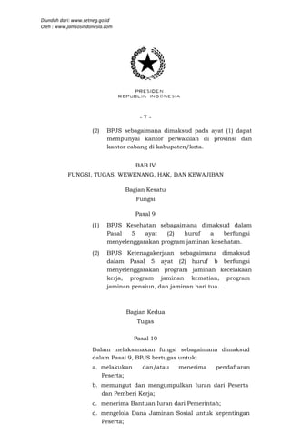 Diunduh dari: www.setneg.go.id
Oleh : www.jamsosindonesia.com




                                      -7-

                     (2)   BPJS sebagaimana dimaksud pada ayat (1) dapat
                           mempunyai kantor perwakilan di provinsi dan
                           kantor cabang di kabupaten/kota.


                                    BAB IV
           FUNGSI, TUGAS, WEWENANG, HAK, DAN KEWAJIBAN

                                 Bagian Kesatu
                                    Fungsi

                                    Pasal 9
                     (1)   BPJS Kesehatan sebagaimana dimaksud dalam
                           Pasal  5    ayat   (2)  huruf    a   berfungsi
                           menyelenggarakan program jaminan kesehatan.
                     (2)   BPJS Ketenagakerjaan sebagaimana dimaksud
                           dalam Pasal 5 ayat (2) huruf b berfungsi
                           menyelenggarakan program jaminan kecelakaan
                           kerja, program jaminan kematian, program
                           jaminan pensiun, dan jaminan hari tua.



                                 Bagian Kedua
                                     Tugas

                                    Pasal 10
                     Dalam melaksanakan fungsi sebagaimana dimaksud
                     dalam Pasal 9, BPJS bertugas untuk:
                     a. melakukan     dan/atau   menerima    pendaftaran
                        Peserta;
                     b. memungut dan mengumpulkan Iuran dari Peserta
                        dan Pemberi Kerja;
                     c. menerima Bantuan Iuran dari Pemerintah;
                     d. mengelola Dana Jaminan Sosial untuk kepentingan
                        Peserta;
 