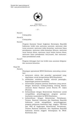 Diunduh dari: www.setneg.go.id
Oleh : www.jamsosindonesia.com




                                   - 17 -

         Huruf c
                Cukup jelas.
         Huruf d
                Cukup jelas.
         Huruf e
                Program Asuransi Sosial Angkatan Bersenjata Republik
                Indonesia terdiri atas santunan asuransi, santunan nilai
                tunai asuransi, santunan risiko kematian, santunan biaya
                pemakaman, santunan risiko kematian khusus, santunan
                cacat karena dinas, santunan cacat bukan karena dinas,
                santunan biaya pemakaman istri/suami, dan santunan
                biaya pemakaman anak.
         Huruf f
                   Program tabungan hari tua terdiri atas asuransi dwiguna
                   dan asuransi kematian.

    Pasal 58
        Huruf a
               Penyiapan operasional BPJS Kesehatan mencakup antara
               lain:
               a. menyusun sistem dan prosedur operasional yang
                   diperlukan untuk beroperasinya BPJS Kesehatan;
               b. melakukan sosialisasi kepada seluruh pemangku
                   kepentingan jaminan kesehatan;
               c. menentukan program jaminan kesehatan yang sesuai
                   dengan ketentuan Undang-Undang tentang Sistem
                   Jaminan Sosial Nasional untuk Peserta PT Askes
                   (Persero);
               d. berkoordinasi dengan Kementerian Kesehatan untuk
                   mengalihkan penyelenggaraan program jaminan
                   kesehatan masyarakat ke BPJS Kesehatan;
               e. berkoordinasi   dengan    Kementerian    Pertahanan,
                   Tentara Nasional Indonesia dan Kepolisian Republik
                   Indonesia   untuk    mengalihkan   penyelenggaraan
                   program pelayanan kesehatan bagi anggota TNI/Polri
                   dan PNS di lingkungan Kementerian Pertahanan,
                   Tentara Nasional Indonesia, dan Kepolisian Republik
                   Indonesia beserta anggota keluarganya ke BPJS
                   Kesehatan; dan
 