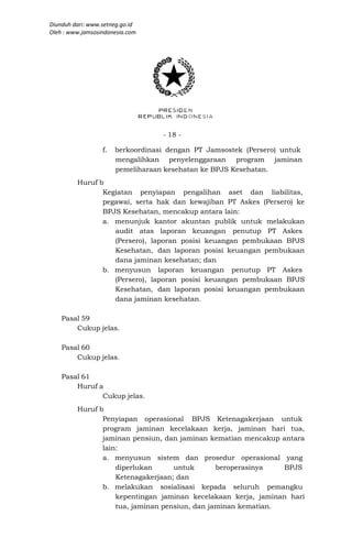 Diunduh dari: www.setneg.go.id
Oleh : www.jamsosindonesia.com




                                   - 18 -

                  f.   berkoordinasi dengan PT Jamsostek (Persero) untuk
                       mengalihkan penyelenggaraan program jaminan
                       pemeliharaan kesehatan ke BPJS Kesehatan.
         Huruf b
                Kegiatan penyiapan pengalihan aset dan liabilitas,
                pegawai, serta hak dan kewajiban PT Askes (Persero) ke
                BPJS Kesehatan, mencakup antara lain:
                a. menunjuk kantor akuntan publik untuk melakukan
                   audit atas laporan keuangan penutup PT Askes
                   (Persero), laporan posisi keuangan pembukaan BPJS
                   Kesehatan, dan laporan posisi keuangan pembukaan
                   dana jaminan kesehatan; dan
                b. menyusun laporan keuangan penutup PT Askes
                   (Persero), laporan posisi keuangan pembukaan BPJS
                   Kesehatan, dan laporan posisi keuangan pembukaan
                   dana jaminan kesehatan.

    Pasal 59
        Cukup jelas.

    Pasal 60
        Cukup jelas.

    Pasal 61
        Huruf a
               Cukup jelas.
         Huruf b
                Penyiapan operasional BPJS Ketenagakerjaan untuk
                program jaminan kecelakaan kerja, jaminan hari tua,
                jaminan pensiun, dan jaminan kematian mencakup antara
                lain:
                a. menyusun sistem dan prosedur operasional yang
                    diperlukan      untuk       beroperasinya   BPJS
                    Ketenagakerjaan; dan
                b. melakukan sosialisasi kepada seluruh pemangku
                    kepentingan jaminan kecelakaan kerja, jaminan hari
                    tua, jaminan pensiun, dan jaminan kematian.
 