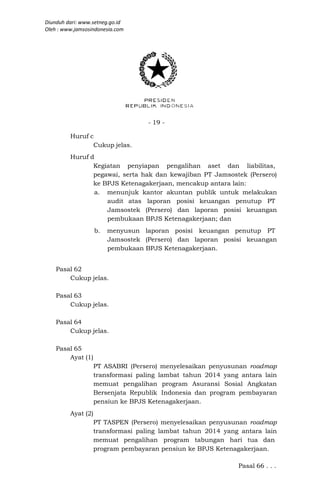 Diunduh dari: www.setneg.go.id
Oleh : www.jamsosindonesia.com




                                    - 19 -

         Huruf c
                Cukup jelas.
         Huruf d
                Kegiatan penyiapan pengalihan aset dan liabilitas,
                pegawai, serta hak dan kewajiban PT Jamsostek (Persero)
                ke BPJS Ketenagakerjaan, mencakup antara lain:
                 a. menunjuk kantor akuntan publik untuk melakukan
                    audit atas laporan posisi keuangan penutup PT
                    Jamsostek (Persero) dan laporan posisi keuangan
                    pembukaan BPJS Ketenagakerjaan; dan
                    b.   menyusun laporan posisi keuangan penutup PT
                         Jamsostek (Persero) dan laporan posisi keuangan
                         pembukaan BPJS Ketenagakerjaan.


    Pasal 62
        Cukup jelas.

    Pasal 63
        Cukup jelas.

    Pasal 64
        Cukup jelas.

    Pasal 65
        Ayat (1)
                    PT ASABRI (Persero) menyelesaikan penyusunan roadmap
                    transformasi paling lambat tahun 2014 yang antara lain
                    memuat pengalihan program Asuransi Sosial Angkatan
                    Bersenjata Republik Indonesia dan program pembayaran
                    pensiun ke BPJS Ketenagakerjaan.
         Ayat (2)
                    PT TASPEN (Persero) menyelesaikan penyusunan roadmap
                    transformasi paling lambat tahun 2014 yang antara lain
                    memuat pengalihan program tabungan hari tua dan
                    program pembayaran pensiun ke BPJS Ketenagakerjaan.

                                                              Pasal 66 . . .
 