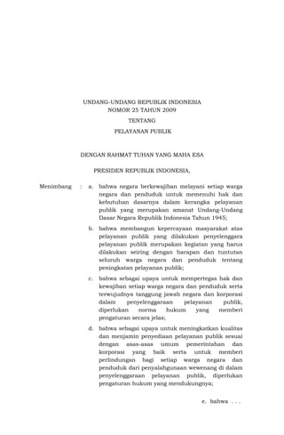 UNDANG-UNDANG REPUBLIK INDONESIA
NOMOR 25 TAHUN 2009
TENTANG
PELAYANAN PUBLIK
DENGAN RAHMAT TUHAN YANG MAHA ESA
PRESIDEN REPUBLIK INDONESIA,
Menimbang : a. bahwa negara berkewajiban melayani setiap warga
negara dan penduduk untuk memenuhi hak dan
kebutuhan dasarnya dalam kerangka pelayanan
publik yang merupakan amanat Undang-Undang
Dasar Negara Republik Indonesia Tahun 1945;
b. bahwa membangun kepercayaan masyarakat atas
pelayanan publik yang dilakukan penyelenggara
pelayanan publik merupakan kegiatan yang harus
dilakukan seiring dengan harapan dan tuntutan
seluruh warga negara dan penduduk tentang
peningkatan pelayanan publik;
c. bahwa sebagai upaya untuk mempertegas hak dan
kewajiban setiap warga negara dan penduduk serta
terwujudnya tanggung jawab negara dan korporasi
dalam penyelenggaraan pelayanan publik,
diperlukan norma hukum yang memberi
pengaturan secara jelas;
d. bahwa sebagai upaya untuk meningkatkan kualitas
dan menjamin penyediaan pelayanan publik sesuai
dengan asas-asas umum pemerintahan dan
korporasi yang baik serta untuk memberi
perlindungan bagi setiap warga negara dan
penduduk dari penyalahgunaan wewenang di dalam
penyelenggaraan pelayanan publik, diperlukan
pengaturan hukum yang mendukungnya;
e. bahwa . . .
 