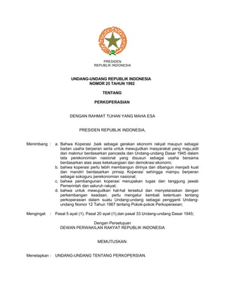 PRESIDEN
REPUBLIK INDONESIA
UNDANG-UNDANG REPUBLIK INDONESIA
NOMOR 25 TAHUN 1992
TENTANG
PERKOPERASIAN
DENGAN RAHMAT TUHAN YANG MAHA ESA
PRESIDEN REPUBLIK INDONESIA,
Menimbang : a. Bahwa Koperasi ,baik sebagai gerakan ekonomi rakyat maupun sebagai
badan usaha berperan serta untuk mewujudkan masyarakat yang maju,adil
dan makmur berdasarkan pancasila dan Undang-undang Dasar 1945 dalam
tata perekonomian nasional yang disusun sebagai usaha bersama
berdasarkan atas asas kekeluargaan dan demokrasi ekonomi;
b. bahwa koperasi perlu lebih membangun dirinya dan dibangun menjadi kuat
dan mandiri berdasarkan prinsip Koperasi sehingga mampu berperan
sebagai sokoguru perekonomian nasional;
c. bahwa pembangunan koperasi merupakan tugas dan tanggung jawab
Pemerintah dan seluruh rakyat;
d. bahwa untuk mewujudkan hal-hal tersebut dan menyelaraskan dengan
perkembangan keadaan, perlu mengatur kembali ketentuan tentang
perkoperasian dalam suatu Undang-undang sebagai pengganti Undang-
undang Nomor 12 Tahun 1967 tentang Pokok-pokok Perkoperasian;
Mengingat : Pasal 5 ayat (1), Pasal 20 ayat (1),dan pasal 33 Undang-undang Dasar 1945;
Dengan Persetujuan
DEWAN PERWAKILAN RAKYAT REPUBLIK INDONESIA
MEMUTUSKAN:
Menetapkan : UNDANG-UNDANG TENTANG PERKOPERSIAN.
 