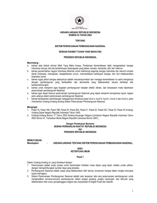 UNDANG-UNDANG REPUBLIK INDONESIA
                                         NOMOR 25 TAHUN 2004

                                                   TENTANG

                             SISTEM PERENCANAAN PEMBANGUNAN NASIONAL

                                  DENGAN RAHMAT TUHAN YANG MAHA ESA

                                       PRESIDEN REPUBLIK INDONESIA,

Menimbang :
a. bahwa atas berkat rahmat Allah Yang Maha Kuasa, Proklamasi Kemerdekaan telah mengantarkan bangsa
    Indonesia menuju cita-cita berkehidupan kebangsaan yang bebas, bersatu, berdaulat, adil, dan makmur;
b. bahwa pemerintahan negara Indonesia dibentuk untuk melindungi segenap bangsa Indonesia dan seluruh tumpah
    darah Indonesia, memajukan. kesejahteraan umum, mencerdaskan kehidupan bangsa, dan ikut melaksanakan
    ketertiban dunia;
c. bahwa tugas pokok bangsa selanjutnya adalah menyempurnakan dan menjaga kemerdekaan itu serta mengisinya
    dengan pembangunan yang berkeadilan dan demokratis yang dilaksanakan secara bertahap dan
    berkesinambungan;
d. bahwa untuk menjamin agar kegiatan pembangunan berjalan efektif, efisien, dan bersasaran maka diperlukan
    perencanaan pembangunan Nasional;
e. bahwa agar dapat disusun perencanaan pembangunan Nasional yang dapat menjamin tercapainya tujuan negara
    perlu adanya sistem perencanaan pembangunan Nasional;
f. bahwa berdasarkan pertimbangan sebagaimana dimaksud pada huruf a, huruf b, huruf c, huruf d, dan huruf e, perlu
    membentuk Undang-Undang tentang Sistem Perencanaan Pembangunan Nasional;

Mengingat:
1. Pasal 18, Pasal 18A, Pasal 18B, Pasal 20, Pasal 20A, Pasal 21, Pasal 23, Pasal 23C, Pasal 33, Pasal 34 Undang-
   Undang Dasar Negara Republik Indonesia Tahun 1945;
2. Undang-Undang Nomor 17 Tahun 2003 tentang Keuangan Negara (Lembaran Negara Republik Indonesia Tahun
   2003 Nomor 47, Tambahan Berita Negara Republik Indonesia Nomor 4287);

                                      Dengan Persetujuan Bersama
                            DEWAN PERWAKILAN RAKYAT REPUBLIK INDONESIA
                                                 dan
                                    PRESIDEN REPUBLIK INDONESIA


MEMUTUSKAN:
Menetapkan           :      UNDANG-UNDANG TENTANG SISTEM PERENCANAAN PEMBANGUNAN NASIONAL.

                                                   BAB I
                                              KETENTUAN UMUM

                                                     Pasal 1

Dalam Undang-Undang ini, yang dimaksud dengan:
1. Perencanaan adalah suatu proses untuk menentukan tindakan masa depan yang tepat, melalui urutan pilihan,
    dengan memperhitungkan sumber daya yang tersedia.
2. Pembangunan Nasional adalah upaya yang dilaksanakan oleh semua, komponen bangsa dalam rangka mencapai
    tujuan bernegara.
3. Sistem Perencanaan Pembangunan Nasional adalah satu kesatuan tata cara perencanaan pembangunan untuk
    menghasilkan rencana-rencana pembangunan dalam jangka panjang, jangka menengah, dan tahunan yang
    dilaksanakan oleh unsur penyelenggara negara dan masyarakat di tingkat Pusat dan Daerah.


                                                                                                                1
 