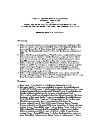 UNDANG-UNDANG REPUBLIK INDONESIA
               UNDANG-
                     NOMOR 27 TAHUN 1999
                          TENTANG
      PERUBAHAN KITAB UNDANG-UNDANG HUKUM PIDANA YANG
                      UNDANG-
    BERKAITAN DENGAN KEJAHATAN TERHADAP KEAMANAN NEGARA


                     PRESIDEN REPUBLIK INDONESIA,



Menimbang :

a. bahwa hak asasi manusia merupakan hak dasar yang secara kodrati melekat
   pada diri manusia antara lain meliputi hak memperoleh kepastian liukum dan
   persamaan kedudukan di dalam hukum, hak mengeluarkan pendapat,
   berserikat dan berkumpul berdasarkan Pancasila dan Undang-Undang Dasar
   1945;
b. bahwa Kitab Undang-undang Hukum Pidana terutama yang berkaitan dengan
   ketentuan mcngcnai kejahatan terhadap keamanan negara belum memberi
   landasan hukum yang kuat dalam usaha mempertahankan Negara Kesatuan
   Republik Indonesia yang berlandaskan Pancasila sebagai dasar negara;
c. bahwa paliam dan ajaran Komunisme/Marxisme/Lenimisme dalam praktek
   kehidupan politik dan kenegaraan menjelmakan diri dalam kegiatan-kegiatan
   yang bertentangan dengan asas-asas dan sendi-sendi kehidupan bangsa
   Indonesia yang bertuhan dan beragama serta telah terbukti membahayakan
   kelangsungan hidup bangsa Indonesia;
d. bahwa berdasarkan pertimbangan pada huruf a, b dan c perlu membentuk
   Undang-undang tentang Perubahan Kitab Undang-undang tujukan Pidana yang
   Berkaitan dengan Kejahatan Terhadap Keamanan Negara.

Mengingat :

1. Pasal 5 ayat (1) dan Pasal 20 ayat (1) Undang-Undang Dasar 1945;
2. Ketetapan Majelis Permusyawaratan Rakyat Sementara Republik Indonesia
   No.XXV/MPRS/1966 tentang Pembubaran Partai Komunis Indonesia, Pernyataan
   Sebagai Organisasi Terlarang di seluruh Wilayah Negara Republik Indonesia
   Bagi Partai Komunis Indonesia dan Larangan Setiap Kegiatan Untuk
   Menyebarkan atau Mengembangkan Faham Atau Ajaran Komunisme/Marxisme-
   Leninisme jo. Ketetapan Majelis Permusyawaratan Rakyat Republik Indonesia
   No.V/MPR/1973 tentang Peninjauati Produk-produk Yang Berupa Ketetapan
   Majelis Permusyawaratan Rakyat Sementara Republik Indonesia;
3. Undang-undang Nomor 1 Tahun 1946 tentang Peraturan Hukum Pidana jo
   Undang-undang Nomor 73 tahun 1958 tentang Menyalakan Berlakunya Undang-
   undang Nomor 1 Tahun 1946 tentang Peraturan Hukum Pidana Untuk Seluruh
   Wilayah Republik Indonesia dan Mengubah Kitab Undang-undang Hukum
   Pidana sebagaimana telah beberapa kali diubah terakhir dengan Undang-
   undang Nomor 4 Tahun 1976 tentang Perubahan dan Penambahan beberapa
   pasal dalam Kitab Undang-undang Hukum Pidana bertalian dengan Perluasan