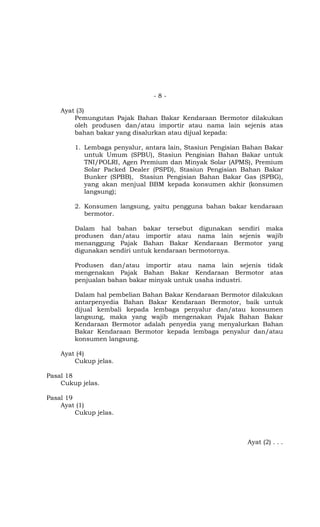 - 8 -
Ayat (3)
Pemungutan Pajak Bahan Bakar Kendaraan Bermotor dilakukan
oleh produsen dan/atau importir atau nama lain sejenis atas
bahan bakar yang disalurkan atau dijual kepada:
1. Lembaga penyalur, antara lain, Stasiun Pengisian Bahan Bakar
untuk Umum (SPBU), Stasiun Pengisian Bahan Bakar untuk
TNI/POLRI, Agen Premium dan Minyak Solar (APMS), Premium
Solar Packed Dealer (PSPD), Stasiun Pengisian Bahan Bakar
Bunker (SPBB), Stasiun Pengisian Bahan Bakar Gas (SPBG),
yang akan menjual BBM kepada konsumen akhir (konsumen
langsung);
2. Konsumen langsung, yaitu pengguna bahan bakar kendaraan
bermotor.
Dalam hal bahan bakar tersebut digunakan sendiri maka
produsen dan/atau importir atau nama lain sejenis wajib
menanggung Pajak Bahan Bakar Kendaraan Bermotor yang
digunakan sendiri untuk kendaraan bermotornya.
Produsen dan/atau importir atau nama lain sejenis tidak
mengenakan Pajak Bahan Bakar Kendaraan Bermotor atas
penjualan bahan bakar minyak untuk usaha industri.
Dalam hal pembelian Bahan Bakar Kendaraan Bermotor dilakukan
antarpenyedia Bahan Bakar Kendaraan Bermotor, baik untuk
dijual kembali kepada lembaga penyalur dan/atau konsumen
langsung, maka yang wajib mengenakan Pajak Bahan Bakar
Kendaraan Bermotor adalah penyedia yang menyalurkan Bahan
Bakar Kendaraan Bermotor kepada lembaga penyalur dan/atau
konsumen langsung.
Ayat (4)
Cukup jelas.
Pasal 18
Cukup jelas.
Pasal 19
Ayat (1)
Cukup jelas.
Ayat (2) . . .
 