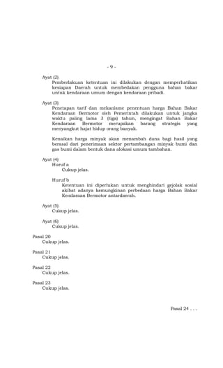 - 9 -
Ayat (2)
Pemberlakuan ketentuan ini dilakukan dengan memperhatikan
kesiapan Daerah untuk membedakan pengguna bahan bakar
untuk kendaraan umum dengan kendaraan pribadi.
Ayat (3)
Penetapan tarif dan mekanisme penentuan harga Bahan Bakar
Kendaraan Bermotor oleh Pemerintah dilakukan untuk jangka
waktu paling lama 3 (tiga) tahun, mengingat Bahan Bakar
Kendaraan Bermotor merupakan barang strategis yang
menyangkut hajat hidup orang banyak.
Kenaikan harga minyak akan menambah dana bagi hasil yang
berasal dari penerimaan sektor pertambangan minyak bumi dan
gas bumi dalam bentuk dana alokasi umum tambahan.
Ayat (4)
Huruf a
Cukup jelas.
Huruf b
Ketentuan ini diperlukan untuk menghindari gejolak sosial
akibat adanya kemungkinan perbedaan harga Bahan Bakar
Kendaraan Bermotor antardaerah.
Ayat (5)
Cukup jelas.
Ayat (6)
Cukup jelas.
Pasal 20
Cukup jelas.
Pasal 21
Cukup jelas.
Pasal 22
Cukup jelas.
Pasal 23
Cukup jelas.
Pasal 24 . . .
 