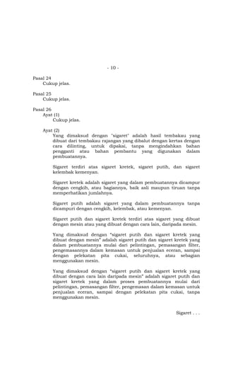 - 10 -
Pasal 24
Cukup jelas.
Pasal 25
Cukup jelas.
Pasal 26
Ayat (1)
Cukup jelas.
Ayat (2)
Yang dimaksud dengan "sigaret" adalah hasil tembakau yang
dibuat dari tembakau rajangan yang dibalut dengan kertas dengan
cara dilinting, untuk dipakai, tanpa mengindahkan bahan
pengganti atau bahan pembantu yang digunakan dalam
pembuatannya.
Sigaret terdiri atas sigaret kretek, sigaret putih, dan sigaret
kelembak kemenyan.
Sigaret kretek adalah sigaret yang dalam pembuatannya dicampur
dengan cengkih, atau bagiannya, baik asli maupun tiruan tanpa
memperhatikan jumlahnya.
Sigaret putih adalah sigaret yang dalam pembuatannya tanpa
dicampuri dengan cengkih, kelembak, atau kemenyan.
Sigaret putih dan sigaret kretek terdiri atas sigaret yang dibuat
dengan mesin atau yang dibuat dengan cara lain, daripada mesin.
Yang dimaksud dengan “sigaret putih dan sigaret kretek yang
dibuat dengan mesin” adalah sigaret putih dan sigaret kretek yang
dalam pembuatannya mulai dari pelintingan, pemasangan filter,
pengemasannya dalam kemasan untuk penjualan eceran, sampai
dengan pelekatan pita cukai, seluruhnya, atau sebagian
menggunakan mesin.
Yang dimaksud dengan “sigaret putih dan sigaret kretek yang
dibuat dengan cara lain daripada mesin” adalah sigaret putih dan
sigaret kretek yang dalam proses pembuatannya mulai dari
pelintingan, pemasangan filter, pengemasan dalam kemasan untuk
penjualan eceran, sampai dengan pelekatan pita cukai, tanpa
menggunakan mesin.
Sigaret . . .
 