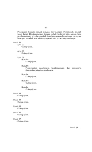- 13 -
Penegakan hukum sesuai dengan kewenangan Pemerintah Daerah
yang dapat dikerjasamakan dengan pihak/instansi lain, antara lain,
pemberantasan peredaran rokok ilegal dan penegakan aturan mengenai
larangan merokok sesuai dengan peraturan perundang-undangan
Pasal 32
Ayat (1)
Cukup jelas.
Ayat (2)
Cukup jelas.
Ayat (3)
Huruf a
Cukup jelas.
Huruf b
Pengecualian apartemen, kondominium, dan sejenisnya
didasarkan atas izin usahanya.
Huruf c
Cukup jelas.
Huruf d
Cukup jelas.
Huruf e
Cukup jelas.
Pasal 33
Cukup jelas.
Pasal 34
Cukup jelas.
Pasal 35
Cukup jelas.
Pasal 36
Cukup jelas.
Pasal 37
Cukup jelas.
Pasal 38 . . .
 