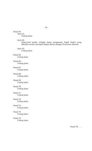 - 16 -
Pasal 64
Ayat (1)
Cukup jelas.
Ayat (2)
Sewa/tarif parkir sebagai dasar pengenaan Pajak Parkir yang
dikelola secara monopoli dapat diatur dengan Peraturan Daerah.
Ayat (3)
Cukup jelas.
Pasal 65
Cukup jelas.
Pasal 66
Cukup jelas.
Pasal 67
Cukup jelas.
Pasal 68
Cukup jelas.
Pasal 69
Cukup jelas.
Pasal 70
Cukup jelas.
Pasal 71
Cukup jelas.
Pasal 72
Cukup jelas.
Pasal 73
Cukup jelas.
Pasal 74
Cukup jelas.
Pasal 75
Cukup jelas.
Pasal 76 . . .
 
