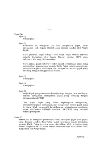 - 21 -
Pasal 96
Ayat (1)
Cukup jelas.
Ayat (2)
Ketentuan ini mengatur tata cara pengenaan pajak, yaitu
ditetapkan oleh Kepala Daerah atau dibayar sendiri oleh Wajib
Pajak.
Cara pertama, pajak dibayar oleh Wajib Pajak setelah terlebih
dahulu ditetapkan oleh Kepala Daerah melalui SKPD atau
dokumen lain yang dipersamakan.
Cara kedua, pajak dibayar sendiri adalah pengenaan pajak yang
memberikan kepercayaan kepada Wajib Pajak untuk menghitung,
memperhitungkan, membayar, dan melaporkan sendiri pajak yang
terutang dengan menggunakan SPTPD.
Ayat (3)
Cukup jelas.
Ayat (4)
Cukup jelas.
Ayat (5)
Wajib Pajak yang memenuhi kewajibannya dengan cara membayar
sendiri, diwajibkan melaporkan pajak yang terutang dengan
menggunakan SPTPD.
Jika Wajib Pajak yang diberi kepercayaan menghitung,
memperhitungkan, membayar, dan melaporkan sendiri pajak yang
terutang tidak memenuhi kewajibannya sebagaimana mestinya,
dapat diterbitkan SKPDKB dan/atau SKPDKBT yang menjadi
sarana penagihan.
Pasal 97
Ketentuan ini mengatur penerbitan surat ketetapan pajak atas pajak
yang dibayar sendiri. Penerbitan surat ketetapan pajak ditujukan
kepada Wajib Pajak tertentu yang disebabkan oleh ketidakbenaran
dalam pengisian SPTPD atau karena ditemukannya data fiskal tidak
dilaporkan oleh Wajib Pajak.
Ayat (1) . . .
 