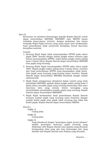 - 22 -
Ayat (1)
Ketentuan ini memberi kewenangan kepada Kepala Daerah untuk
dapat menerbitkan SKPDKB, SKPDKBT atau SKPDN hanya
terhadap kasus-kasus tertentu, dengan perkataan lain hanya
terhadap Wajib Pajak tertentu yang nyata-nyata atau berdasarkan
hasil pemeriksaan tidak memenuhi kewajiban formal dan/atau
kewajiban material.
Contoh:
1. Seorang Wajib Pajak tidak menyampaikan SPTPD pada tahun
pajak 2009. Setelah ditegur dalam jangka waktu tertentu juga
belum menyampaikan SPTPD, maka dalam jangka waktu paling
lama 5 (lima) tahun Kepala Daerah dapat menerbitkan SKPDKB
atas pajak yang terutang.
2. Seorang Wajib Pajak menyampaikan SPTPD pada tahun pajak
2009. Dalam jangka waktu paling lama 5 (lima) tahun, ternyata
dari hasil pemeriksaan SPTPD yang disampaikan tidak benar.
Atas pajak yang terutang yang kurang bayar tersebut, Kepala
Daerah dapat menerbitkan SKPDKB ditambah dengan sanksi
administratif.
3. Wajib Pajak sebagaimana dimaksud dalam contoh yang telah
diterbitkan SKPDKB, apabila dalam jangka waktu paling lama 5
(lima) tahun sesudah pajak yang terutang ditemukan data baru
dan/atau data yang semula belum terungkap yang
menyebabkan penambahan jumlah pajak yang terutang, Kepala
Daerah dapat menerbitkan SKPDKBT.
4. Wajib Pajak berdasarkan hasil pemeriksaan Kepala Daerah
ternyata jumlah pajak yang terutang sama besarnya dengan
jumlah kredit pajak atau pajak tidak terutang dan tidak ada
kredit pajak, Kepala Daerah dapat menerbitkan SKPDN.
Huruf a
Angka 1)
Cukup jelas.
Angka 2)
Cukup jelas.
Angka 3)
Yang dimaksud dengan ”penetapan pajak secara jabatan”
adalah penetapan besarnya pajak terutang yang
dilakukan oleh Kepala Daerah atau pejabat yang ditunjuk
berdasarkan data yang ada atau keterangan lain yang
dimiliki oleh Kepala Daerah atau Pejabat yang ditunjuk.
Huruf b . . .
 