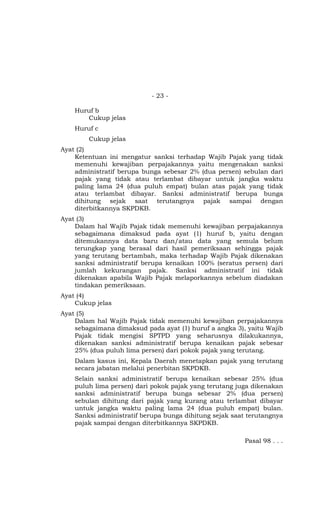 - 23 -
Huruf b
Cukup jelas
Huruf c
Cukup jelas
Ayat (2)
Ketentuan ini mengatur sanksi terhadap Wajib Pajak yang tidak
memenuhi kewajiban perpajakannya yaitu mengenakan sanksi
administratif berupa bunga sebesar 2% (dua persen) sebulan dari
pajak yang tidak atau terlambat dibayar untuk jangka waktu
paling lama 24 (dua puluh empat) bulan atas pajak yang tidak
atau terlambat dibayar. Sanksi administratif berupa bunga
dihitung sejak saat terutangnya pajak sampai dengan
diterbitkannya SKPDKB.
Ayat (3)
Dalam hal Wajib Pajak tidak memenuhi kewajiban perpajakannya
sebagaimana dimaksud pada ayat (1) huruf b, yaitu dengan
ditemukannya data baru dan/atau data yang semula belum
terungkap yang berasal dari hasil pemeriksaan sehingga pajak
yang terutang bertambah, maka terhadap Wajib Pajak dikenakan
sanksi administratif berupa kenaikan 100% (seratus persen) dari
jumlah kekurangan pajak. Sanksi administratif ini tidak
dikenakan apabila Wajib Pajak melaporkannya sebelum diadakan
tindakan pemeriksaan.
Ayat (4)
Cukup jelas
Ayat (5)
Dalam hal Wajib Pajak tidak memenuhi kewajiban perpajakannya
sebagaimana dimaksud pada ayat (1) huruf a angka 3), yaitu Wajib
Pajak tidak mengisi SPTPD yang seharusnya dilakukannya,
dikenakan sanksi administratif berupa kenaikan pajak sebesar
25% (dua puluh lima persen) dari pokok pajak yang terutang.
Dalam kasus ini, Kepala Daerah menetapkan pajak yang terutang
secara jabatan melalui penerbitan SKPDKB.
Selain sanksi administratif berupa kenaikan sebesar 25% (dua
puluh lima persen) dari pokok pajak yang terutang juga dikenakan
sanksi administratif berupa bunga sebesar 2% (dua persen)
sebulan dihitung dari pajak yang kurang atau terlambat dibayar
untuk jangka waktu paling lama 24 (dua puluh empat) bulan.
Sanksi administratif berupa bunga dihitung sejak saat terutangnya
pajak sampai dengan diterbitkannya SKPDKB.
Pasal 98 . . .
 