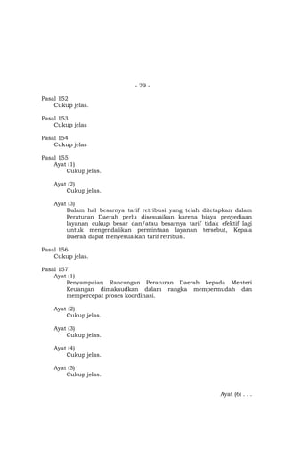 - 29 -
Pasal 152
Cukup jelas.
Pasal 153
Cukup jelas
Pasal 154
Cukup jelas
Pasal 155
Ayat (1)
Cukup jelas.
Ayat (2)
Cukup jelas.
Ayat (3)
Dalam hal besarnya tarif retribusi yang telah ditetapkan dalam
Peraturan Daerah perlu disesuaikan karena biaya penyediaan
layanan cukup besar dan/atau besarnya tarif tidak efektif lagi
untuk mengendalikan permintaan layanan tersebut, Kepala
Daerah dapat menyesuaikan tarif retribusi.
Pasal 156
Cukup jelas.
Pasal 157
Ayat (1)
Penyampaian Rancangan Peraturan Daerah kepada Menteri
Keuangan dimaksudkan dalam rangka mempermudah dan
mempercepat proses koordinasi.
Ayat (2)
Cukup jelas.
Ayat (3)
Cukup jelas.
Ayat (4)
Cukup jelas.
Ayat (5)
Cukup jelas.
Ayat (6) . . .
 