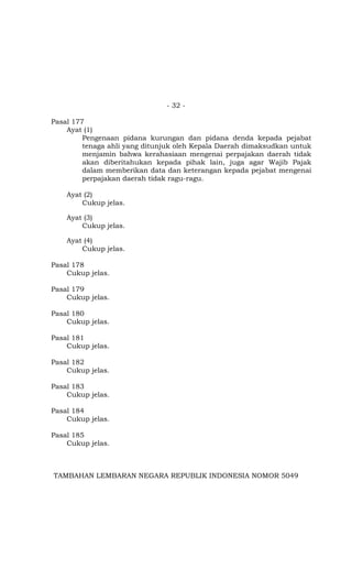 - 32 -
Pasal 177
Ayat (1)
Pengenaan pidana kurungan dan pidana denda kepada pejabat
tenaga ahli yang ditunjuk oleh Kepala Daerah dimaksudkan untuk
menjamin bahwa kerahasiaan mengenai perpajakan daerah tidak
akan diberitahukan kepada pihak lain, juga agar Wajib Pajak
dalam memberikan data dan keterangan kepada pejabat mengenai
perpajakan daerah tidak ragu-ragu.
Ayat (2)
Cukup jelas.
Ayat (3)
Cukup jelas.
Ayat (4)
Cukup jelas.
Pasal 178
Cukup jelas.
Pasal 179
Cukup jelas.
Pasal 180
Cukup jelas.
Pasal 181
Cukup jelas.
Pasal 182
Cukup jelas.
Pasal 183
Cukup jelas.
Pasal 184
Cukup jelas.
Pasal 185
Cukup jelas.
TAMBAHAN LEMBARAN NEGARA REPUBLIK INDONESIA NOMOR 5049
 