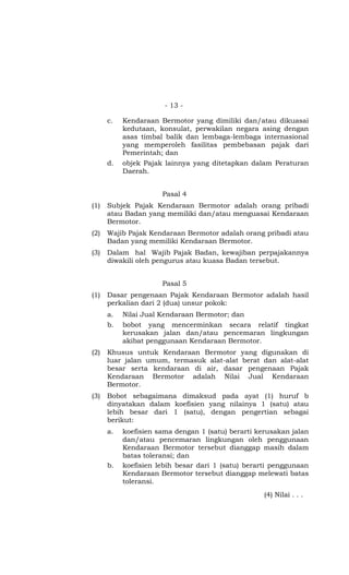 - 13 -
c. Kendaraan Bermotor yang dimiliki dan/atau dikuasai
kedutaan, konsulat, perwakilan negara asing dengan
asas timbal balik dan lembaga-lembaga internasional
yang memperoleh fasilitas pembebasan pajak dari
Pemerintah; dan
d. objek Pajak lainnya yang ditetapkan dalam Peraturan
Daerah.
Pasal 4
(1) Subjek Pajak Kendaraan Bermotor adalah orang pribadi
atau Badan yang memiliki dan/atau menguasai Kendaraan
Bermotor.
(2) Wajib Pajak Kendaraan Bermotor adalah orang pribadi atau
Badan yang memiliki Kendaraan Bermotor.
(3) Dalam hal Wajib Pajak Badan, kewajiban perpajakannya
diwakili oleh pengurus atau kuasa Badan tersebut.
Pasal 5
(1) Dasar pengenaan Pajak Kendaraan Bermotor adalah hasil
perkalian dari 2 (dua) unsur pokok:
a. Nilai Jual Kendaraan Bermotor; dan
b. bobot yang mencerminkan secara relatif tingkat
kerusakan jalan dan/atau pencemaran lingkungan
akibat penggunaan Kendaraan Bermotor.
(2) Khusus untuk Kendaraan Bermotor yang digunakan di
luar jalan umum, termasuk alat-alat berat dan alat-alat
besar serta kendaraan di air, dasar pengenaan Pajak
Kendaraan Bermotor adalah Nilai Jual Kendaraan
Bermotor.
(3) Bobot sebagaimana dimaksud pada ayat (1) huruf b
dinyatakan dalam koefisien yang nilainya 1 (satu) atau
lebih besar dari 1 (satu), dengan pengertian sebagai
berikut:
a. koefisien sama dengan 1 (satu) berarti kerusakan jalan
dan/atau pencemaran lingkungan oleh penggunaan
Kendaraan Bermotor tersebut dianggap masih dalam
batas toleransi; dan
b. koefisien lebih besar dari 1 (satu) berarti penggunaan
Kendaraan Bermotor tersebut dianggap melewati batas
toleransi.
(4) Nilai . . .
 