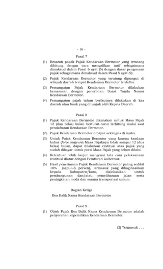 - 16 -
Pasal 7
(1) Besaran pokok Pajak Kendaraan Bermotor yang terutang
dihitung dengan cara mengalikan tarif sebagaimana
dimaksud dalam Pasal 6 ayat (5) dengan dasar pengenaan
pajak sebagaimana dimaksud dalam Pasal 5 ayat (9).
(2) Pajak Kendaraan Bermotor yang terutang dipungut di
wilayah daerah tempat Kendaraan Bermotor terdaftar.
(3) Pemungutan Pajak Kendaraan Bermotor dilakukan
bersamaan dengan penerbitan Surat Tanda Nomor
Kendaraan Bermotor.
(4) Pemungutan pajak tahun berikutnya dilakukan di kas
daerah atau bank yang ditunjuk oleh Kepala Daerah.
Pasal 8
(1) Pajak Kendaraan Bermotor dikenakan untuk Masa Pajak
12 (dua belas) bulan berturut-turut terhitung mulai saat
pendaftaran Kendaraan Bermotor.
(2) Pajak Kendaraan Bermotor dibayar sekaligus di muka.
(3) Untuk Pajak Kendaraan Bermotor yang karena keadaan
kahar (force majeure) Masa Pajaknya tidak sampai 12 (dua
belas) bulan, dapat dilakukan restitusi atas pajak yang
sudah dibayar untuk porsi Masa Pajak yang belum dilalui.
(4) Ketentuan lebih lanjut mengenai tata cara pelaksanaan
restitusi diatur dengan Peraturan Gubernur.
(5) Hasil penerimaan Pajak Kendaraan Bermotor paling sedikit
10% (sepuluh persen), termasuk yang dibagihasilkan
kepada kabupaten/kota, dialokasikan untuk
pembangunan dan/atau pemeliharaan jalan serta
peningkatan moda dan sarana transportasi umum.
Bagian Ketiga
Bea Balik Nama Kendaraan Bermotor
Pasal 9
(1) Objek Pajak Bea Balik Nama Kendaraan Bermotor adalah
penyerahan kepemilikan Kendaraan Bermotor.
(2) Termasuk . . .
 