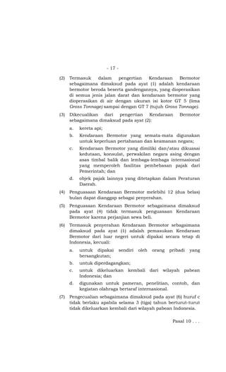 - 17 -
(2) Termasuk dalam pengertian Kendaraan Bermotor
sebagaimana dimaksud pada ayat (1) adalah kendaraan
bermotor beroda beserta gandengannya, yang dioperasikan
di semua jenis jalan darat dan kendaraan bermotor yang
dioperasikan di air dengan ukuran isi kotor GT 5 (lima
Gross Tonnage) sampai dengan GT 7 (tujuh Gross Tonnage).
(3) Dikecualikan dari pengertian Kendaraan Bermotor
sebagaimana dimaksud pada ayat (2):
a. kereta api;
b. Kendaraan Bermotor yang semata-mata digunakan
untuk keperluan pertahanan dan keamanan negara;
c. Kendaraan Bermotor yang dimiliki dan/atau dikuasai
kedutaan, konsulat, perwakilan negara asing dengan
asas timbal balik dan lembaga-lembaga internasional
yang memperoleh fasilitas pembebasan pajak dari
Pemerintah; dan
d. objek pajak lainnya yang ditetapkan dalam Peraturan
Daerah.
(4) Penguasaan Kendaraan Bermotor melebihi 12 (dua belas)
bulan dapat dianggap sebagai penyerahan.
(5) Penguasaan Kendaraan Bermotor sebagaimana dimaksud
pada ayat (4) tidak termasuk penguasaan Kendaraan
Bermotor karena perjanjian sewa beli.
(6) Termasuk penyerahan Kendaraan Bermotor sebagaimana
dimaksud pada ayat (1) adalah pemasukan Kendaraan
Bermotor dari luar negeri untuk dipakai secara tetap di
Indonesia, kecuali:
a. untuk dipakai sendiri oleh orang pribadi yang
bersangkutan;
b. untuk diperdagangkan;
c. untuk dikeluarkan kembali dari wilayah pabean
Indonesia; dan
d. digunakan untuk pameran, penelitian, contoh, dan
kegiatan olahraga bertaraf internasional.
(7) Pengecualian sebagaimana dimaksud pada ayat (6) huruf c
tidak berlaku apabila selama 3 (tiga) tahun berturut-turut
tidak dikeluarkan kembali dari wilayah pabean Indonesia.
Pasal 10 . . .
 