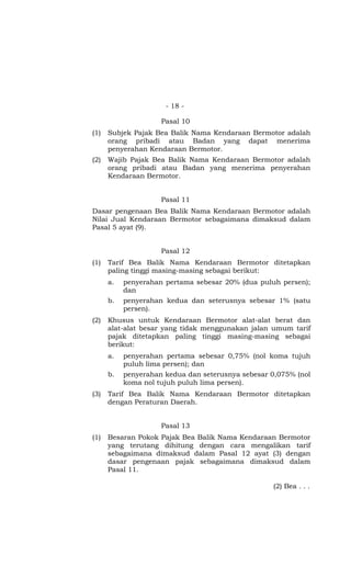 - 18 -
Pasal 10
(1) Subjek Pajak Bea Balik Nama Kendaraan Bermotor adalah
orang pribadi atau Badan yang dapat menerima
penyerahan Kendaraan Bermotor.
(2) Wajib Pajak Bea Balik Nama Kendaraan Bermotor adalah
orang pribadi atau Badan yang menerima penyerahan
Kendaraan Bermotor.
Pasal 11
Dasar pengenaan Bea Balik Nama Kendaraan Bermotor adalah
Nilai Jual Kendaraan Bermotor sebagaimana dimaksud dalam
Pasal 5 ayat (9).
Pasal 12
(1) Tarif Bea Balik Nama Kendaraan Bermotor ditetapkan
paling tinggi masing-masing sebagai berikut:
a. penyerahan pertama sebesar 20% (dua puluh persen);
dan
b. penyerahan kedua dan seterusnya sebesar 1% (satu
persen).
(2) Khusus untuk Kendaraan Bermotor alat-alat berat dan
alat-alat besar yang tidak menggunakan jalan umum tarif
pajak ditetapkan paling tinggi masing-masing sebagai
berikut:
a. penyerahan pertama sebesar 0,75% (nol koma tujuh
puluh lima persen); dan
b. penyerahan kedua dan seterusnya sebesar 0,075% (nol
koma nol tujuh puluh lima persen).
(3) Tarif Bea Balik Nama Kendaraan Bermotor ditetapkan
dengan Peraturan Daerah.
Pasal 13
(1) Besaran Pokok Pajak Bea Balik Nama Kendaraan Bermotor
yang terutang dihitung dengan cara mengalikan tarif
sebagaimana dimaksud dalam Pasal 12 ayat (3) dengan
dasar pengenaan pajak sebagaimana dimaksud dalam
Pasal 11.
(2) Bea . . .
 