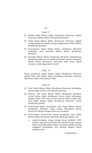 - 20 -
Pasal 17
(1) Subjek Pajak Bahan Bakar Kendaraan Bermotor adalah
konsumen Bahan Bakar Kendaraan Bermotor.
(2) Wajib Pajak Bahan Bakar Kendaraan Bermotor adalah
orang pribadi atau Badan yang menggunakan Bahan Bakar
Kendaraan Bermotor.
(3) Pemungutan Pajak Bahan Bakar Kendaraan Bermotor
dilakukan oleh penyedia Bahan Bakar Kendaraan
Bermotor.
(4) Penyedia Bahan Bakar Kendaraan Bermotor sebagaimana
dimaksud pada ayat (3) adalah produsen dan/atau importir
Bahan Bakar Kendaraan Bermotor, baik untuk dijual
maupun untuk digunakan sendiri.
Pasal 18
Dasar pengenaan Pajak Bahan Bakar Kendaraan Bermotor
adalah Nilai Jual Bahan Bakar Kendaraan Bermotor sebelum
dikenakan Pajak Pertambahan Nilai.
Pasal 19
(1) Tarif Pajak Bahan Bakar Kendaraan Bermotor ditetapkan
paling tinggi sebesar 10% (sepuluh persen).
(2) Khusus tarif Pajak Bahan Bakar Kendaraan Bermotor
untuk bahan bakar kendaraan umum dapat ditetapkan
paling sedikit 50% (lima puluh persen) lebih rendah dari
tarif Pajak Bahan Bakar Kendaraan Bermotor untuk
kendaraan pribadi.
(3) Pemerintah dapat mengubah tarif Pajak Bahan Bakar
Kendaraan Bermotor yang sudah ditetapkan dalam
Peraturan Daerah dengan Peraturan Presiden.
(4) Kewenangan Pemerintah untuk mengubah tarif Pajak
Bahan Bakar Kendaraan Bermotor dilakukan dalam hal:
a. terjadi kenaikan harga minyak dunia melebihi 130%
(seratus tiga puluh persen) dari asumsi harga minyak
dunia yang ditetapkan dalam Undang-Undang tentang
Anggaran Pendapatan dan Belanja Negara tahun
berjalan; atau
b. diperlukan . . .
 