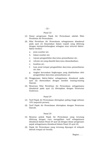 - 22 -
Pasal 23
(1) Dasar pengenaan Pajak Air Permukaan adalah Nilai
Perolehan Air Permukaan.
(2) Nilai Perolehan Air Permukaan sebagaimana dimaksud
pada ayat (1) dinyatakan dalam rupiah yang dihitung
dengan mempertimbangkan sebagian atau seluruh faktor-
faktor berikut:
a. jenis sumber air;
b. lokasi sumber air;
c. tujuan pengambilan dan/atau pemanfaatan air;
d. volume air yang diambil dan/atau dimanfaatkan;
e. kualitas air;
f. luas areal tempat pengambilan dan/atau pemanfaatan
air; dan
g. tingkat kerusakan lingkungan yang diakibatkan oleh
pengambilan dan/atau pemanfaatan air.
(3) Penggunaan faktor-faktor sebagaimana dimaksud pada
ayat (2) disesuaikan dengan kondisi masing-masing
Daerah.
(4) Besarnya Nilai Perolehan Air Permukaan sebagaimana
dimaksud pada ayat (1) ditetapkan dengan Peraturan
Gubernur.
Pasal 24
(1) Tarif Pajak Air Permukaan ditetapkan paling tinggi sebesar
10% (sepuluh persen).
(2) Tarif Pajak Air Permukaan ditetapkan dengan Peraturan
Daerah.
Pasal 25
(1) Besaran pokok Pajak Air Permukaan yang terutang
dihitung dengan cara mengalikan tarif sebagaimana
dimaksud dalam Pasal 24 ayat (2) dengan dasar pengenaan
pajak sebagaimana dimaksud dalam Pasal 23 ayat (4).
(2) Pajak Air Permukaan yang terutang dipungut di wilayah
daerah tempat air berada.
Bagian . . .
 