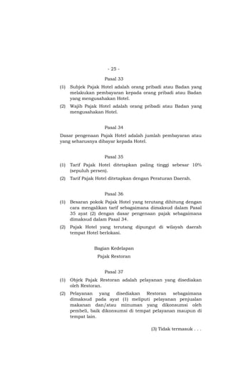 - 25 -
Pasal 33
(1) Subjek Pajak Hotel adalah orang pribadi atau Badan yang
melakukan pembayaran kepada orang pribadi atau Badan
yang mengusahakan Hotel.
(2) Wajib Pajak Hotel adalah orang pribadi atau Badan yang
mengusahakan Hotel.
Pasal 34
Dasar pengenaan Pajak Hotel adalah jumlah pembayaran atau
yang seharusnya dibayar kepada Hotel.
Pasal 35
(1) Tarif Pajak Hotel ditetapkan paling tinggi sebesar 10%
(sepuluh persen).
(2) Tarif Pajak Hotel ditetapkan dengan Peraturan Daerah.
Pasal 36
(1) Besaran pokok Pajak Hotel yang terutang dihitung dengan
cara mengalikan tarif sebagaimana dimaksud dalam Pasal
35 ayat (2) dengan dasar pengenaan pajak sebagaimana
dimaksud dalam Pasal 34.
(2) Pajak Hotel yang terutang dipungut di wilayah daerah
tempat Hotel berlokasi.
Bagian Kedelapan
Pajak Restoran
Pasal 37
(1) Objek Pajak Restoran adalah pelayanan yang disediakan
oleh Restoran.
(2) Pelayanan yang disediakan Restoran sebagaimana
dimaksud pada ayat (1) meliputi pelayanan penjualan
makanan dan/atau minuman yang dikonsumsi oleh
pembeli, baik dikonsumsi di tempat pelayanan maupun di
tempat lain.
(3) Tidak termasuk . . .
 