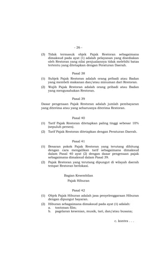 - 26 -
(3) Tidak termasuk objek Pajak Restoran sebagaimana
dimaksud pada ayat (1) adalah pelayanan yang disediakan
oleh Restoran yang nilai penjualannya tidak melebihi batas
tertentu yang ditetapkan dengan Peraturan Daerah.
Pasal 38
(1) Subjek Pajak Restoran adalah orang pribadi atau Badan
yang membeli makanan dan/atau minuman dari Restoran.
(2) Wajib Pajak Restoran adalah orang pribadi atau Badan
yang mengusahakan Restoran.
Pasal 39
Dasar pengenaan Pajak Restoran adalah jumlah pembayaran
yang diterima atau yang seharusnya diterima Restoran.
Pasal 40
(1) Tarif Pajak Restoran ditetapkan paling tinggi sebesar 10%
(sepuluh persen).
(2) Tarif Pajak Restoran ditetapkan dengan Peraturan Daerah.
Pasal 41
(1) Besaran pokok Pajak Restoran yang terutang dihitung
dengan cara mengalikan tarif sebagaimana dimaksud
dalam Pasal 40 ayat (2) dengan dasar pengenaan pajak
sebagaimana dimaksud dalam Pasal 39.
(2) Pajak Restoran yang terutang dipungut di wilayah daerah
tempat Restoran berlokasi.
Bagian Kesembilan
Pajak Hiburan
Pasal 42
(1) Objek Pajak Hiburan adalah jasa penyelenggaraan Hiburan
dengan dipungut bayaran.
(2) Hiburan sebagaimana dimaksud pada ayat (1) adalah:
a. tontonan film;
b. pagelaran kesenian, musik, tari, dan/atau busana;
c. kontes . . .
 