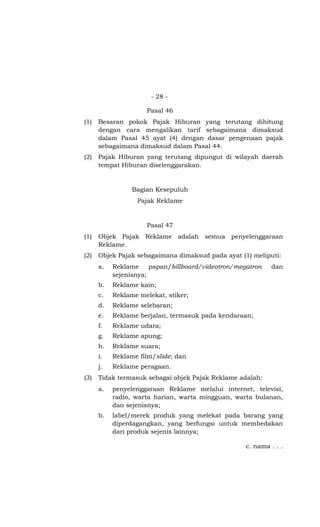 - 28 -
Pasal 46
(1) Besaran pokok Pajak Hiburan yang terutang dihitung
dengan cara mengalikan tarif sebagaimana dimaksud
dalam Pasal 45 ayat (4) dengan dasar pengenaan pajak
sebagaimana dimaksud dalam Pasal 44.
(2) Pajak Hiburan yang terutang dipungut di wilayah daerah
tempat Hiburan diselenggarakan.
Bagian Kesepuluh
Pajak Reklame
Pasal 47
(1) Objek Pajak Reklame adalah semua penyelenggaraan
Reklame.
(2) Objek Pajak sebagaimana dimaksud pada ayat (1) meliputi:
a. Reklame papan/billboard/videotron/megatron dan
sejenisnya;
b. Reklame kain;
c. Reklame melekat, stiker;
d. Reklame selebaran;
e. Reklame berjalan, termasuk pada kendaraan;
f. Reklame udara;
g. Reklame apung;
h. Reklame suara;
i. Reklame film/slide; dan
j. Reklame peragaan.
(3) Tidak termasuk sebagai objek Pajak Reklame adalah:
a. penyelenggaraan Reklame melalui internet, televisi,
radio, warta harian, warta mingguan, warta bulanan,
dan sejenisnya;
b. label/merek produk yang melekat pada barang yang
diperdagangkan, yang berfungsi untuk membedakan
dari produk sejenis lainnya;
c. nama . . .
 