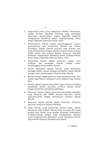 - 3 -
2. Pemerintah Pusat, yang selanjutnya disebut Pemerintah,
adalah Presiden Republik Indonesia yang memegang
kekuasaan pemerintahan negara Republik Indonesia
sebagaimana dimaksud dalam Undang-Undang Dasar
Negara Republik Indonesia Tahun 1945.
3. Pemerintahan Daerah adalah penyelenggaraan urusan
pemerintahan oleh Pemerintah Daerah dan Dewan
Perwakilan Rakyat Daerah menurut asas otonomi dan
Tugas Pembantuan dengan prinsip otonomi seluas-luasnya
dalam sistem dan prinsip Negara Kesatuan Republik
Indonesia sebagaimana dimaksud dalam Undang-Undang
Dasar Negara Republik Indonesia Tahun 1945.
4. Pemerintah Daerah adalah gubernur, bupati, atau
walikota, dan perangkat Daerah sebagai unsur
penyelenggara Pemerintahan Daerah.
5. Dewan Perwakilan Rakyat Daerah, yang selanjutnya
disingkat DPRD, adalah lembaga perwakilan rakyat daerah
sebagai unsur penyelenggara Pemerintahan Daerah.
6. Kepala Daerah adalah gubernur bagi Daerah provinsi atau
bupati bagi Daerah kabupaten atau walikota bagi Daerah
kota.
7. Pejabat adalah pegawai yang diberi tugas tertentu di bidang
perpajakan daerah dan/atau retribusi daerah sesuai
dengan peraturan perundang-undangan.
8. Peraturan Daerah adalah peraturan perundang-undangan
yang dibentuk oleh DPRD provinsi dan/atau daerah
kabupaten/kota dengan persetujuan bersama Kepala
Daerah.
9. Peraturan Kepala Daerah adalah Peraturan Gubernur
dan/atau Peraturan Bupati/Walikota.
10. Pajak Daerah, yang selanjutnya disebut Pajak, adalah
kontribusi wajib kepada Daerah yang terutang oleh orang
pribadi atau badan yang bersifat memaksa berdasarkan
Undang-Undang, dengan tidak mendapatkan imbalan
secara langsung dan digunakan untuk keperluan Daerah
bagi sebesar-besarnya kemakmuran rakyat.
11. Badan . . .
 