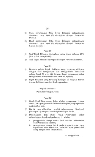 - 30 -
(5) Cara perhitungan Nilai Sewa Reklame sebagaimana
dimaksud pada ayat (3) ditetapkan dengan Peraturan
Daerah.
(6) Hasil perhitungan Nilai Sewa Reklame sebagaimana
dimaksud pada ayat (5) ditetapkan dengan Peraturan
Kepala Daerah.
Pasal 50
(1) Tarif Pajak Reklame ditetapkan paling tinggi sebesar 25%
(dua puluh lima persen).
(2) Tarif Pajak Reklame ditetapkan dengan Peraturan Daerah.
Pasal 51
(1) Besaran pokok Pajak Reklame yang terutang dihitung
dengan cara mengalikan tarif sebagaimana dimaksud
dalam Pasal 50 ayat (2) dengan dasar pengenaan pajak
sebagaimana dimaksud dalam Pasal 49 ayat (6).
(2) Pajak Reklame yang terutang dipungut di wilayah daerah
tempat Reklame tersebut diselenggarakan.
Bagian Kesebelas
Pajak Penerangan Jalan
Pasal 52
(1) Objek Pajak Penerangan Jalan adalah penggunaan tenaga
listrik, baik yang dihasilkan sendiri maupun yang diperoleh
dari sumber lain.
(2) Listrik yang dihasilkan sendiri sebagaimana dimaksud
pada ayat (1) meliputi seluruh pembangkit listrik.
(3) Dikecualikan dari objek Pajak Penerangan Jalan
sebagaimana dimaksud pada ayat (1) adalah:
a. penggunaan tenaga listrik oleh instansi Pemerintah
dan Pemerintah Daerah;
b. penggunaan tenaga listrik pada tempat-tempat yang
digunakan oleh kedutaan, konsulat, dan perwakilan
asing dengan asas timbal balik;
c. penggunaan . . .
 