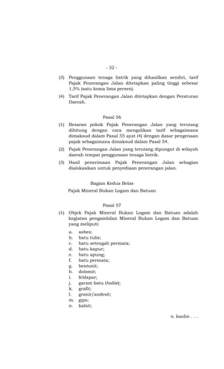 - 32 -
(3) Penggunaan tenaga listrik yang dihasilkan sendiri, tarif
Pajak Penerangan Jalan ditetapkan paling tinggi sebesar
1,5% (satu koma lima persen).
(4) Tarif Pajak Penerangan Jalan ditetapkan dengan Peraturan
Daerah.
Pasal 56
(1) Besaran pokok Pajak Penerangan Jalan yang terutang
dihitung dengan cara mengalikan tarif sebagaimana
dimaksud dalam Pasal 55 ayat (4) dengan dasar pengenaan
pajak sebagaimana dimaksud dalam Pasal 54.
(2) Pajak Penerangan Jalan yang terutang dipungut di wilayah
daerah tempat penggunaan tenaga listrik.
(3) Hasil penerimaan Pajak Penerangan Jalan sebagian
dialokasikan untuk penyediaan penerangan jalan.
Bagian Kedua Belas
Pajak Mineral Bukan Logam dan Batuan
Pasal 57
(1) Objek Pajak Mineral Bukan Logam dan Batuan adalah
kegiatan pengambilan Mineral Bukan Logam dan Batuan
yang meliputi:
a. asbes;
b. batu tulis;
c. batu setengah permata;
d. batu kapur;
e. batu apung;
f. batu permata;
g. bentonit;
h. dolomit;
i. feldspar;
j. garam batu (halite);
k. grafit;
l. granit/andesit;
m. gips;
n. kalsit;
o. kaolin . . .
 