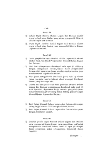 - 34 -
Pasal 58
(1) Subjek Pajak Mineral Bukan Logam dan Batuan adalah
orang pribadi atau Badan yang dapat mengambil Mineral
Bukan Logam dan Batuan.
(2) Wajib Pajak Mineral Bukan Logam dan Batuan adalah
orang pribadi atau Badan yang mengambil Mineral Bukan
Logam dan Batuan.
Pasal 59
(1) Dasar pengenaan Pajak Mineral Bukan Logam dan Batuan
adalah Nilai Jual Hasil Pengambilan Mineral Bukan Logam
dan Batuan.
(2) Nilai jual sebagaimana dimaksud pada ayat (1) dihitung
dengan mengalikan volume/tonase hasil pengambilan
dengan nilai pasar atau harga standar masing-masing jenis
Mineral Bukan Logam dan Batuan.
(3) Nilai pasar sebagaimana dimaksud pada ayat (2) adalah
harga rata-rata yang berlaku di lokasi setempat di wilayah
daerah yang bersangkutan.
(4) Dalam hal nilai pasar dari hasil produksi Mineral Bukan
Logam dan Batuan sebagaimana dimaksud pada ayat (3)
sulit diperoleh, digunakan harga standar yang ditetapkan
oleh instansi yang berwenang dalam bidang pertambangan
Mineral Bukan Logam dan Batuan.
Pasal 60
(1) Tarif Pajak Mineral Bukan Logam dan Batuan ditetapkan
paling tinggi sebesar 25% (dua puluh lima persen).
(2) Tarif Pajak Mineral Bukan Logam dan Batuan ditetapkan
dengan Peraturan Daerah.
Pasal 61
(1) Besaran pokok Pajak Mineral Bukan Logam dan Batuan
yang terutang dihitung dengan cara mengalikan tarif pajak
sebagaimana dimaksud dalam Pasal 60 ayat (2) dengan
dasar pengenaan pajak sebagaimana dimaksud dalam
Pasal 59.
(2) Pajak . . .
 