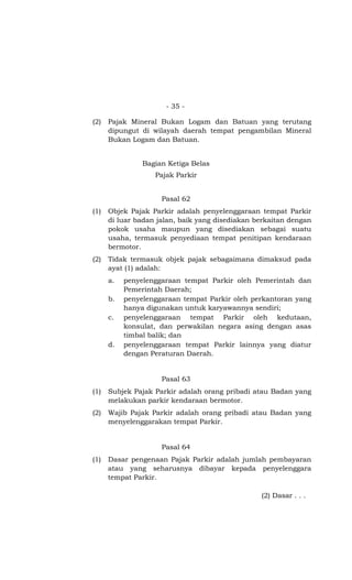 - 35 -
(2) Pajak Mineral Bukan Logam dan Batuan yang terutang
dipungut di wilayah daerah tempat pengambilan Mineral
Bukan Logam dan Batuan.
Bagian Ketiga Belas
Pajak Parkir
Pasal 62
(1) Objek Pajak Parkir adalah penyelenggaraan tempat Parkir
di luar badan jalan, baik yang disediakan berkaitan dengan
pokok usaha maupun yang disediakan sebagai suatu
usaha, termasuk penyediaan tempat penitipan kendaraan
bermotor.
(2) Tidak termasuk objek pajak sebagaimana dimaksud pada
ayat (1) adalah:
a. penyelenggaraan tempat Parkir oleh Pemerintah dan
Pemerintah Daerah;
b. penyelenggaraan tempat Parkir oleh perkantoran yang
hanya digunakan untuk karyawannya sendiri;
c. penyelenggaraan tempat Parkir oleh kedutaan,
konsulat, dan perwakilan negara asing dengan asas
timbal balik; dan
d. penyelenggaraan tempat Parkir lainnya yang diatur
dengan Peraturan Daerah.
Pasal 63
(1) Subjek Pajak Parkir adalah orang pribadi atau Badan yang
melakukan parkir kendaraan bermotor.
(2) Wajib Pajak Parkir adalah orang pribadi atau Badan yang
menyelenggarakan tempat Parkir.
Pasal 64
(1) Dasar pengenaan Pajak Parkir adalah jumlah pembayaran
atau yang seharusnya dibayar kepada penyelenggara
tempat Parkir.
(2) Dasar . . .
 