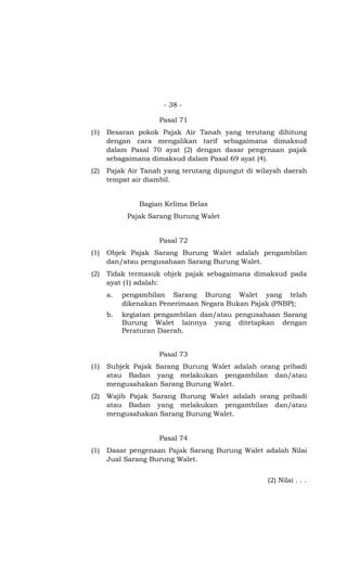 - 38 -
Pasal 71
(1) Besaran pokok Pajak Air Tanah yang terutang dihitung
dengan cara mengalikan tarif sebagaimana dimaksud
dalam Pasal 70 ayat (2) dengan dasar pengenaan pajak
sebagaimana dimaksud dalam Pasal 69 ayat (4).
(2) Pajak Air Tanah yang terutang dipungut di wilayah daerah
tempat air diambil.
Bagian Kelima Belas
Pajak Sarang Burung Walet
Pasal 72
(1) Objek Pajak Sarang Burung Walet adalah pengambilan
dan/atau pengusahaan Sarang Burung Walet.
(2) Tidak termasuk objek pajak sebagaimana dimaksud pada
ayat (1) adalah:
a. pengambilan Sarang Burung Walet yang telah
dikenakan Penerimaan Negara Bukan Pajak (PNBP);
b. kegiatan pengambilan dan/atau pengusahaan Sarang
Burung Walet lainnya yang ditetapkan dengan
Peraturan Daerah.
Pasal 73
(1) Subjek Pajak Sarang Burung Walet adalah orang pribadi
atau Badan yang melakukan pengambilan dan/atau
mengusahakan Sarang Burung Walet.
(2) Wajib Pajak Sarang Burung Walet adalah orang pribadi
atau Badan yang melakukan pengambilan dan/atau
mengusahakan Sarang Burung Walet.
Pasal 74
(1) Dasar pengenaan Pajak Sarang Burung Walet adalah Nilai
Jual Sarang Burung Walet.
(2) Nilai . . .
 