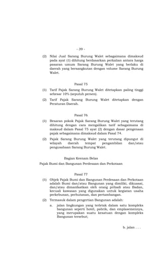 - 39 -
(2) Nilai Jual Sarang Burung Walet sebagaimana dimaksud
pada ayat (1) dihitung berdasarkan perkalian antara harga
pasaran umum Sarang Burung Walet yang berlaku di
daerah yang bersangkutan dengan volume Sarang Burung
Walet.
Pasal 75
(1) Tarif Pajak Sarang Burung Walet ditetapkan paling tinggi
sebesar 10% (sepuluh persen).
(2) Tarif Pajak Sarang Burung Walet ditetapkan dengan
Peraturan Daerah.
Pasal 76
(1) Besaran pokok Pajak Sarang Burung Walet yang terutang
dihitung dengan cara mengalikan tarif sebagaimana di
maksud dalam Pasal 75 ayat (2) dengan dasar pengenaan
pajak sebagaimana dimaksud dalam Pasal 74.
(2) Pajak Sarang Burung Walet yang terutang dipungut di
wilayah daerah tempat pengambilan dan/atau
pengusahaan Sarang Burung Walet.
Bagian Keenam Belas
Pajak Bumi dan Bangunan Perdesaan dan Perkotaan
Pasal 77
(1) Objek Pajak Bumi dan Bangunan Perdesaan dan Perkotaan
adalah Bumi dan/atau Bangunan yang dimiliki, dikuasai,
dan/atau dimanfaatkan oleh orang pribadi atau Badan,
kecuali kawasan yang digunakan untuk kegiatan usaha
perkebunan, perhutanan, dan pertambangan.
(2) Termasuk dalam pengertian Bangunan adalah:
a. jalan lingkungan yang terletak dalam satu kompleks
bangunan seperti hotel, pabrik, dan emplasemennya,
yang merupakan suatu kesatuan dengan kompleks
Bangunan tersebut;
b. jalan . . .
 