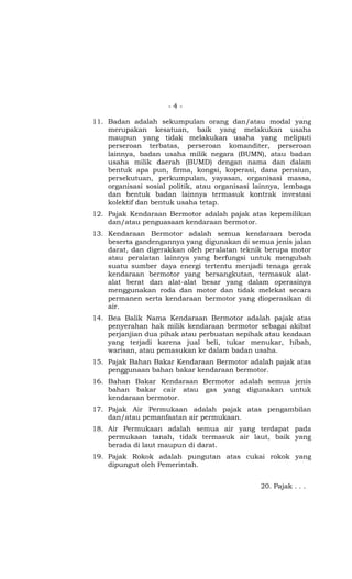 - 4 -
11. Badan adalah sekumpulan orang dan/atau modal yang
merupakan kesatuan, baik yang melakukan usaha
maupun yang tidak melakukan usaha yang meliputi
perseroan terbatas, perseroan komanditer, perseroan
lainnya, badan usaha milik negara (BUMN), atau badan
usaha milik daerah (BUMD) dengan nama dan dalam
bentuk apa pun, firma, kongsi, koperasi, dana pensiun,
persekutuan, perkumpulan, yayasan, organisasi massa,
organisasi sosial politik, atau organisasi lainnya, lembaga
dan bentuk badan lainnya termasuk kontrak investasi
kolektif dan bentuk usaha tetap.
12. Pajak Kendaraan Bermotor adalah pajak atas kepemilikan
dan/atau penguasaan kendaraan bermotor.
13. Kendaraan Bermotor adalah semua kendaraan beroda
beserta gandengannya yang digunakan di semua jenis jalan
darat, dan digerakkan oleh peralatan teknik berupa motor
atau peralatan lainnya yang berfungsi untuk mengubah
suatu sumber daya energi tertentu menjadi tenaga gerak
kendaraan bermotor yang bersangkutan, termasuk alat-
alat berat dan alat-alat besar yang dalam operasinya
menggunakan roda dan motor dan tidak melekat secara
permanen serta kendaraan bermotor yang dioperasikan di
air.
14. Bea Balik Nama Kendaraan Bermotor adalah pajak atas
penyerahan hak milik kendaraan bermotor sebagai akibat
perjanjian dua pihak atau perbuatan sepihak atau keadaan
yang terjadi karena jual beli, tukar menukar, hibah,
warisan, atau pemasukan ke dalam badan usaha.
15. Pajak Bahan Bakar Kendaraan Bermotor adalah pajak atas
penggunaan bahan bakar kendaraan bermotor.
16. Bahan Bakar Kendaraan Bermotor adalah semua jenis
bahan bakar cair atau gas yang digunakan untuk
kendaraan bermotor.
17. Pajak Air Permukaan adalah pajak atas pengambilan
dan/atau pemanfaatan air permukaan.
18. Air Permukaan adalah semua air yang terdapat pada
permukaan tanah, tidak termasuk air laut, baik yang
berada di laut maupun di darat.
19. Pajak Rokok adalah pungutan atas cukai rokok yang
dipungut oleh Pemerintah.
20. Pajak . . .
 