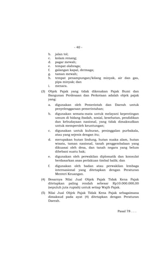 - 40 -
b. jalan tol;
c. kolam renang;
d. pagar mewah;
e. tempat olahraga;
f. galangan kapal, dermaga;
g. taman mewah;
h. tempat penampungan/kilang minyak, air dan gas,
pipa minyak; dan
i. menara.
(3) Objek Pajak yang tidak dikenakan Pajak Bumi dan
Bangunan Perdesaan dan Perkotaan adalah objek pajak
yang:
a. digunakan oleh Pemerintah dan Daerah untuk
penyelenggaraan pemerintahan;
b. digunakan semata-mata untuk melayani kepentingan
umum di bidang ibadah, sosial, kesehatan, pendidikan
dan kebudayaan nasional, yang tidak dimaksudkan
untuk memperoleh keuntungan;
c. digunakan untuk kuburan, peninggalan purbakala,
atau yang sejenis dengan itu;
d. merupakan hutan lindung, hutan suaka alam, hutan
wisata, taman nasional, tanah penggembalaan yang
dikuasai oleh desa, dan tanah negara yang belum
dibebani suatu hak;
e. digunakan oleh perwakilan diplomatik dan konsulat
berdasarkan asas perlakuan timbal balik; dan
f. digunakan oleh badan atau perwakilan lembaga
internasional yang ditetapkan dengan Peraturan
Menteri Keuangan.
(4) Besarnya Nilai Jual Objek Pajak Tidak Kena Pajak
ditetapkan paling rendah sebesar Rp10.000.000,00
(sepuluh juta rupiah) untuk setiap Wajib Pajak.
(5) Nilai Jual Objek Pajak Tidak Kena Pajak sebagaimana
dimaksud pada ayat (4) ditetapkan dengan Peraturan
Daerah.
Pasal 78 . . .
 