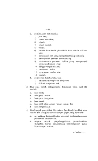 - 43 -
a. pemindahan hak karena:
1) jual beli;
2) tukar menukar;
3) hibah;
4) hibah wasiat;
5) waris;
6) pemasukan dalam perseroan atau badan hukum
lain;
7) pemisahan hak yang mengakibatkan peralihan;
8) penunjukan pembeli dalam lelang;
9) pelaksanaan putusan hakim yang mempunyai
kekuatan hukum tetap;
10) penggabungan usaha;
11) peleburan usaha;
12) pemekaran usaha; atau
13) hadiah.
b. pemberian hak baru karena:
1) kelanjutan pelepasan hak; atau
2) di luar pelepasan hak.
(3) Hak atas tanah sebagaimana dimaksud pada ayat (1)
adalah:
a. hak milik;
b. hak guna usaha;
c. hak guna bangunan;
d. hak pakai;
e. hak milik atas satuan rumah susun; dan
f. hak pengelolaan.
(4) Objek pajak yang tidak dikenakan Bea Perolehan Hak atas
Tanah dan Bangunan adalah objek pajak yang diperoleh:
a. perwakilan diplomatik dan konsulat berdasarkan asas
perlakuan timbal balik;
b. negara untuk penyelenggaraan pemerintahan
dan/atau untuk pelaksanaan pembangunan guna
kepentingan umum;
c. badan . . .
 