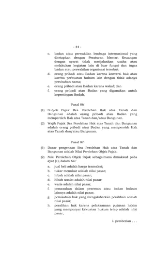 - 44 -
c. badan atau perwakilan lembaga internasional yang
ditetapkan dengan Peraturan Menteri Keuangan
dengan syarat tidak menjalankan usaha atau
melakukan kegiatan lain di luar fungsi dan tugas
badan atau perwakilan organisasi tersebut;
d. orang pribadi atau Badan karena konversi hak atau
karena perbuatan hukum lain dengan tidak adanya
perubahan nama;
e. orang pribadi atau Badan karena wakaf; dan
f. orang pribadi atau Badan yang digunakan untuk
kepentingan ibadah.
Pasal 86
(1) Subjek Pajak Bea Perolehan Hak atas Tanah dan
Bangunan adalah orang pribadi atau Badan yang
memperoleh Hak atas Tanah dan/atau Bangunan.
(2) Wajib Pajak Bea Perolehan Hak atas Tanah dan Bangunan
adalah orang pribadi atau Badan yang memperoleh Hak
atas Tanah dan/atau Bangunan.
Pasal 87
(1) Dasar pengenaan Bea Perolehan Hak atas Tanah dan
Bangunan adalah Nilai Perolehan Objek Pajak.
(2) Nilai Perolehan Objek Pajak sebagaimana dimaksud pada
ayat (1), dalam hal:
a. jual beli adalah harga transaksi;
b. tukar menukar adalah nilai pasar;
c. hibah adalah nilai pasar;
d. hibah wasiat adalah nilai pasar;
e. waris adalah nilai pasar;
f. pemasukan dalam peseroan atau badan hukum
lainnya adalah nilai pasar;
g. pemisahan hak yang mengakibatkan peralihan adalah
nilai pasar;
h. peralihan hak karena pelaksanaan putusan hakim
yang mempunyai kekuatan hukum tetap adalah nilai
pasar;
i. pemberian . . .
 
