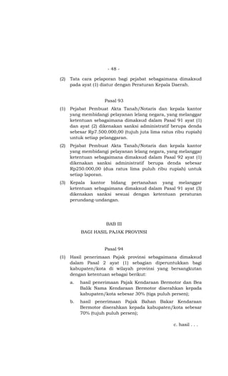 - 48 -
(2) Tata cara pelaporan bagi pejabat sebagaimana dimaksud
pada ayat (1) diatur dengan Peraturan Kepala Daerah.
Pasal 93
(1) Pejabat Pembuat Akta Tanah/Notaris dan kepala kantor
yang membidangi pelayanan lelang negara, yang melanggar
ketentuan sebagaimana dimaksud dalam Pasal 91 ayat (1)
dan ayat (2) dikenakan sanksi administratif berupa denda
sebesar Rp7.500.000,00 (tujuh juta lima ratus ribu rupiah)
untuk setiap pelanggaran.
(2) Pejabat Pembuat Akta Tanah/Notaris dan kepala kantor
yang membidangi pelayanan lelang negara, yang melanggar
ketentuan sebagaimana dimaksud dalam Pasal 92 ayat (1)
dikenakan sanksi administratif berupa denda sebesar
Rp250.000,00 (dua ratus lima puluh ribu rupiah) untuk
setiap laporan.
(3) Kepala kantor bidang pertanahan yang melanggar
ketentuan sebagaimana dimaksud dalam Pasal 91 ayat (3)
dikenakan sanksi sesuai dengan ketentuan peraturan
perundang-undangan.
BAB III
BAGI HASIL PAJAK PROVINSI
Pasal 94
(1) Hasil penerimaan Pajak provinsi sebagaimana dimaksud
dalam Pasal 2 ayat (1) sebagian diperuntukkan bagi
kabupaten/kota di wilayah provinsi yang bersangkutan
dengan ketentuan sebagai berikut:
a. hasil penerimaan Pajak Kendaraan Bermotor dan Bea
Balik Nama Kendaraan Bermotor diserahkan kepada
kabupaten/kota sebesar 30% (tiga puluh persen);
b. hasil penerimaan Pajak Bahan Bakar Kendaraan
Bermotor diserahkan kepada kabupaten/kota sebesar
70% (tujuh puluh persen);
c. hasil . . .
 