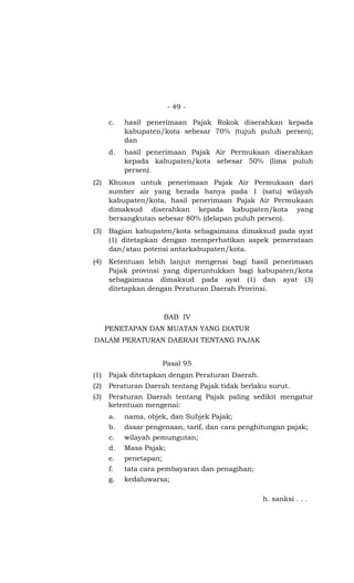 - 49 -
c. hasil penerimaan Pajak Rokok diserahkan kepada
kabupaten/kota sebesar 70% (tujuh puluh persen);
dan
d. hasil penerimaan Pajak Air Permukaan diserahkan
kepada kabupaten/kota sebesar 50% (lima puluh
persen).
(2) Khusus untuk penerimaan Pajak Air Permukaan dari
sumber air yang berada hanya pada 1 (satu) wilayah
kabupaten/kota, hasil penerimaan Pajak Air Permukaan
dimaksud diserahkan kepada kabupaten/kota yang
bersangkutan sebesar 80% (delapan puluh persen).
(3) Bagian kabupaten/kota sebagaimana dimaksud pada ayat
(1) ditetapkan dengan memperhatikan aspek pemerataan
dan/atau potensi antarkabupaten/kota.
(4) Ketentuan lebih lanjut mengenai bagi hasil penerimaan
Pajak provinsi yang diperuntukkan bagi kabupaten/kota
sebagaimana dimaksud pada ayat (1) dan ayat (3)
ditetapkan dengan Peraturan Daerah Provinsi.
BAB IV
PENETAPAN DAN MUATAN YANG DIATUR
DALAM PERATURAN DAERAH TENTANG PAJAK
Pasal 95
(1) Pajak ditetapkan dengan Peraturan Daerah.
(2) Peraturan Daerah tentang Pajak tidak berlaku surut.
(3) Peraturan Daerah tentang Pajak paling sedikit mengatur
ketentuan mengenai:
a. nama, objek, dan Subjek Pajak;
b. dasar pengenaan, tarif, dan cara penghitungan pajak;
c. wilayah pemungutan;
d. Masa Pajak;
e. penetapan;
f. tata cara pembayaran dan penagihan;
g. kedaluwarsa;
h. sanksi . . .
 