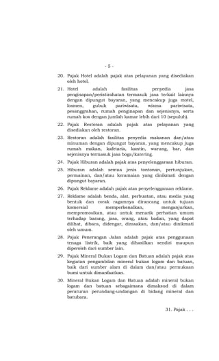 - 5 -
20. Pajak Hotel adalah pajak atas pelayanan yang disediakan
oleh hotel.
21. Hotel adalah fasilitas penyedia jasa
penginapan/peristirahatan termasuk jasa terkait lainnya
dengan dipungut bayaran, yang mencakup juga motel,
losmen, gubuk pariwisata, wisma pariwisata,
pesanggrahan, rumah penginapan dan sejenisnya, serta
rumah kos dengan jumlah kamar lebih dari 10 (sepuluh).
22. Pajak Restoran adalah pajak atas pelayanan yang
disediakan oleh restoran.
23. Restoran adalah fasilitas penyedia makanan dan/atau
minuman dengan dipungut bayaran, yang mencakup juga
rumah makan, kafetaria, kantin, warung, bar, dan
sejenisnya termasuk jasa boga/katering.
24. Pajak Hiburan adalah pajak atas penyelenggaraan hiburan.
25. Hiburan adalah semua jenis tontonan, pertunjukan,
permainan, dan/atau keramaian yang dinikmati dengan
dipungut bayaran.
26. Pajak Reklame adalah pajak atas penyelenggaraan reklame.
27. Reklame adalah benda, alat, perbuatan, atau media yang
bentuk dan corak ragamnya dirancang untuk tujuan
komersial memperkenalkan, menganjurkan,
mempromosikan, atau untuk menarik perhatian umum
terhadap barang, jasa, orang, atau badan, yang dapat
dilihat, dibaca, didengar, dirasakan, dan/atau dinikmati
oleh umum.
28. Pajak Penerangan Jalan adalah pajak atas penggunaan
tenaga listrik, baik yang dihasilkan sendiri maupun
diperoleh dari sumber lain.
29. Pajak Mineral Bukan Logam dan Batuan adalah pajak atas
kegiatan pengambilan mineral bukan logam dan batuan,
baik dari sumber alam di dalam dan/atau permukaan
bumi untuk dimanfaatkan.
30. Mineral Bukan Logam dan Batuan adalah mineral bukan
logam dan batuan sebagaimana dimaksud di dalam
peraturan perundang-undangan di bidang mineral dan
batubara.
31. Pajak . . .
 