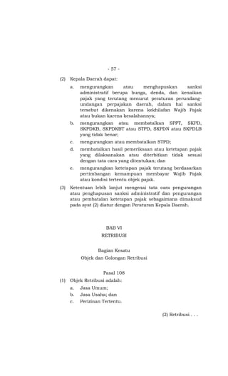 - 57 -
(2) Kepala Daerah dapat:
a. mengurangkan atau menghapuskan sanksi
administratif berupa bunga, denda, dan kenaikan
pajak yang terutang menurut peraturan perundang-
undangan perpajakan daerah, dalam hal sanksi
tersebut dikenakan karena kekhilafan Wajib Pajak
atau bukan karena kesalahannya;
b. mengurangkan atau membatalkan SPPT, SKPD,
SKPDKB, SKPDKBT atau STPD, SKPDN atau SKPDLB
yang tidak benar;
c. mengurangkan atau membatalkan STPD;
d. membatalkan hasil pemeriksaan atau ketetapan pajak
yang dilaksanakan atau diterbitkan tidak sesuai
dengan tata cara yang ditentukan; dan
e. mengurangkan ketetapan pajak terutang berdasarkan
pertimbangan kemampuan membayar Wajib Pajak
atau kondisi tertentu objek pajak.
(3) Ketentuan lebih lanjut mengenai tata cara pengurangan
atau penghapusan sanksi administratif dan pengurangan
atau pembatalan ketetapan pajak sebagaimana dimaksud
pada ayat (2) diatur dengan Peraturan Kepala Daerah.
BAB VI
RETRIBUSI
Bagian Kesatu
Objek dan Golongan Retribusi
Pasal 108
(1) Objek Retribusi adalah:
a. Jasa Umum;
b. Jasa Usaha; dan
c. Perizinan Tertentu.
(2) Retribusi . . .
 
