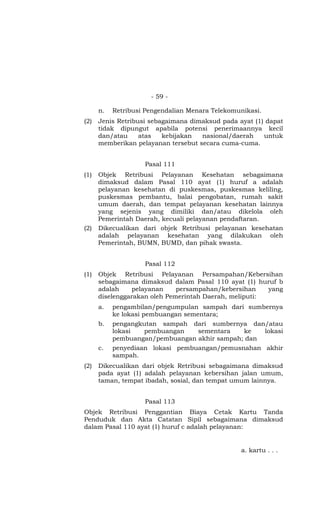 - 59 -
n. Retribusi Pengendalian Menara Telekomunikasi.
(2) Jenis Retribusi sebagaimana dimaksud pada ayat (1) dapat
tidak dipungut apabila potensi penerimaannya kecil
dan/atau atas kebijakan nasional/daerah untuk
memberikan pelayanan tersebut secara cuma-cuma.
Pasal 111
(1) Objek Retribusi Pelayanan Kesehatan sebagaimana
dimaksud dalam Pasal 110 ayat (1) huruf a adalah
pelayanan kesehatan di puskesmas, puskesmas keliling,
puskesmas pembantu, balai pengobatan, rumah sakit
umum daerah, dan tempat pelayanan kesehatan lainnya
yang sejenis yang dimiliki dan/atau dikelola oleh
Pemerintah Daerah, kecuali pelayanan pendaftaran.
(2) Dikecualikan dari objek Retribusi pelayanan kesehatan
adalah pelayanan kesehatan yang dilakukan oleh
Pemerintah, BUMN, BUMD, dan pihak swasta.
Pasal 112
(1) Objek Retribusi Pelayanan Persampahan/Kebersihan
sebagaimana dimaksud dalam Pasal 110 ayat (1) huruf b
adalah pelayanan persampahan/kebersihan yang
diselenggarakan oleh Pemerintah Daerah, meliputi:
a. pengambilan/pengumpulan sampah dari sumbernya
ke lokasi pembuangan sementara;
b. pengangkutan sampah dari sumbernya dan/atau
lokasi pembuangan sementara ke lokasi
pembuangan/pembuangan akhir sampah; dan
c. penyediaan lokasi pembuangan/pemusnahan akhir
sampah.
(2) Dikecualikan dari objek Retribusi sebagaimana dimaksud
pada ayat (1) adalah pelayanan kebersihan jalan umum,
taman, tempat ibadah, sosial, dan tempat umum lainnya.
Pasal 113
Objek Retribusi Penggantian Biaya Cetak Kartu Tanda
Penduduk dan Akta Catatan Sipil sebagaimana dimaksud
dalam Pasal 110 ayat (1) huruf c adalah pelayanan:
a. kartu . . .
 