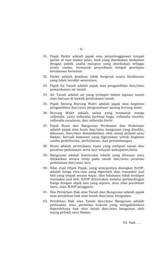 - 6 -
31. Pajak Parkir adalah pajak atas penyelenggaraan tempat
parkir di luar badan jalan, baik yang disediakan berkaitan
dengan pokok usaha maupun yang disediakan sebagai
suatu usaha, termasuk penyediaan tempat penitipan
kendaraan bermotor.
32. Parkir adalah keadaan tidak bergerak suatu kendaraan
yang tidak bersifat sementara.
33. Pajak Air Tanah adalah pajak atas pengambilan dan/atau
pemanfaatan air tanah.
34. Air Tanah adalah air yang terdapat dalam lapisan tanah
atau batuan di bawah permukaan tanah.
35. Pajak Sarang Burung Walet adalah pajak atas kegiatan
pengambilan dan/atau pengusahaan sarang burung walet.
36. Burung Walet adalah satwa yang termasuk marga
collocalia, yaitu collocalia fuchliap haga, collocalia maxina,
collocalia esculanta, dan collocalia linchi.
37. Pajak Bumi dan Bangunan Perdesaan dan Perkotaan
adalah pajak atas bumi dan/atau bangunan yang dimiliki,
dikuasai, dan/atau dimanfaatkan oleh orang pribadi atau
Badan, kecuali kawasan yang digunakan untuk kegiatan
usaha perkebunan, perhutanan, dan pertambangan.
38. Bumi adalah permukaan bumi yang meliputi tanah dan
perairan pedalaman serta laut wilayah kabupaten/kota.
39. Bangunan adalah konstruksi teknik yang ditanam atau
dilekatkan secara tetap pada tanah dan/atau perairan
pedalaman dan/atau laut.
40. Nilai Jual Objek Pajak, yang selanjutnya disingkat NJOP,
adalah harga rata-rata yang diperoleh dari transaksi jual
beli yang terjadi secara wajar, dan bilamana tidak terdapat
transaksi jual beli, NJOP ditentukan melalui perbandingan
harga dengan objek lain yang sejenis, atau nilai perolehan
baru, atau NJOP pengganti.
41. Bea Perolehan Hak atas Tanah dan Bangunan adalah pajak
atas perolehan hak atas tanah dan/atau bangunan.
42. Perolehan Hak atas Tanah dan/atau Bangunan adalah
perbuatan atau peristiwa hukum yang mengakibatkan
diperolehnya hak atas tanah dan/atau bangunan oleh
orang pribadi atau Badan.
43. Hak . . .
 