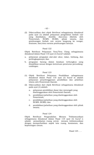 - 62 -
(2) Dikecualikan dari objek Retribusi sebagaimana dimaksud
pada ayat (1) adalah pelayanan pengolahan limbah cair
yang disediakan, dimiliki, dan/atau dikelola oleh
Pemerintah, BUMN, BUMD, pihak swasta, dan
pembuangan limbah cair secara langsung ke sungai,
drainase, dan/atau sarana pembuangan lainnya.
Pasal 122
Objek Retribusi Pelayanan Tera/Tera Ulang sebagaimana
dimaksud dalam Pasal 110 ayat (1) huruf l adalah:
a. pelayanan pengujian alat-alat ukur, takar, timbang, dan
perlengkapannya; dan
b. pengujian barang dalam keadaan terbungkus yang
diwajibkan sesuai dengan ketentuan peraturan perundang-
undangan.
Pasal 123
(1) Objek Retribusi Pelayanan Pendidikan sebagaimana
dimaksud dalam Pasal 110 ayat (1) huruf m adalah
pelayanan penyelenggaraan pendidikan dan pelatihan
teknis oleh Pemerintah Daerah.
(2) Dikecualikan dari objek Retribusi sebagaimana dimaksud
pada ayat (1) adalah:
a. pelayanan pendidikan dasar dan menengah yang
diselenggarakan oleh Pemerintah Daerah;
b. pendidikan/pelatihan yang diselenggarakan oleh
Pemerintah;
c. pendidikan/pelatihan yang diselenggarakan oleh
BUMN, BUMD; dan
d. pendidikan/pelatihan yang diselenggarakan oleh pihak
swasta.
Pasal 124
Objek Retribusi Pengendalian Menara Telekomunikasi
sebagaimana dimaksud dalam Pasal 110 ayat (1) huruf n
adalah pemanfaatan ruang untuk menara telekomunikasi
dengan memperhatikan aspek tata ruang, keamanan, dan
kepentingan umum.
Pasal 125 . . .
 